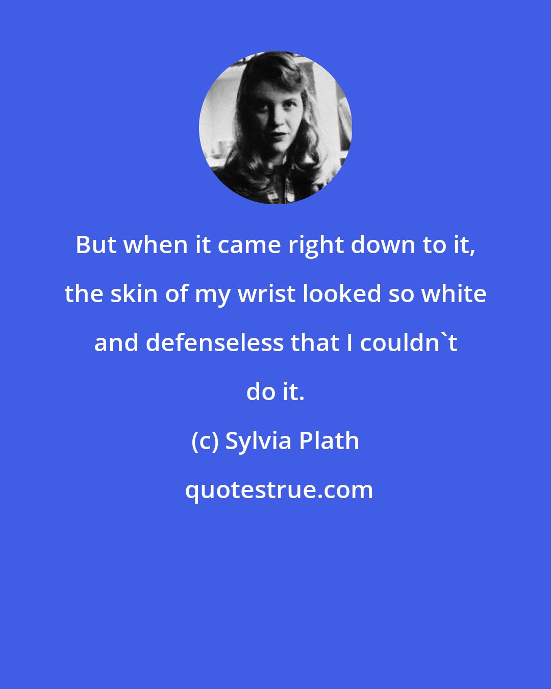 Sylvia Plath: But when it came right down to it, the skin of my wrist looked so white and defenseless that I couldn't do it.