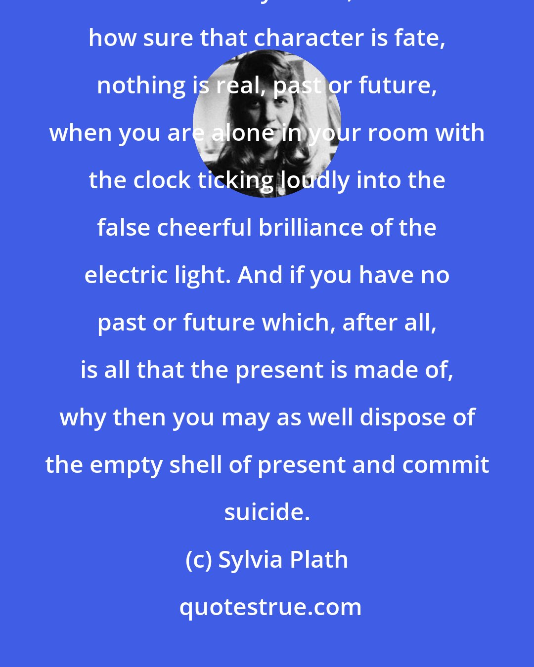 Sylvia Plath: I can't deceive myself out of the bare stark realization that no matter how enthusiastic you are, no matter how sure that character is fate, nothing is real, past or future, when you are alone in your room with the clock ticking loudly into the false cheerful brilliance of the electric light. And if you have no past or future which, after all, is all that the present is made of, why then you may as well dispose of the empty shell of present and commit suicide.