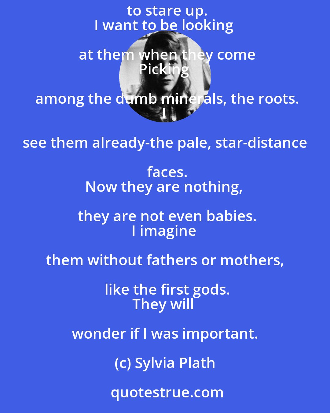 Sylvia Plath: I do not want a plain box, I want a sarcophagus
With tigery stripes, and a face on it
Round as the moon, to stare up.
I want to be looking at them when they come
Picking among the dumb minerals, the roots.
I see them already-the pale, star-distance faces.
Now they are nothing, they are not even babies.
I imagine them without fathers or mothers, like the first gods.
They will wonder if I was important.