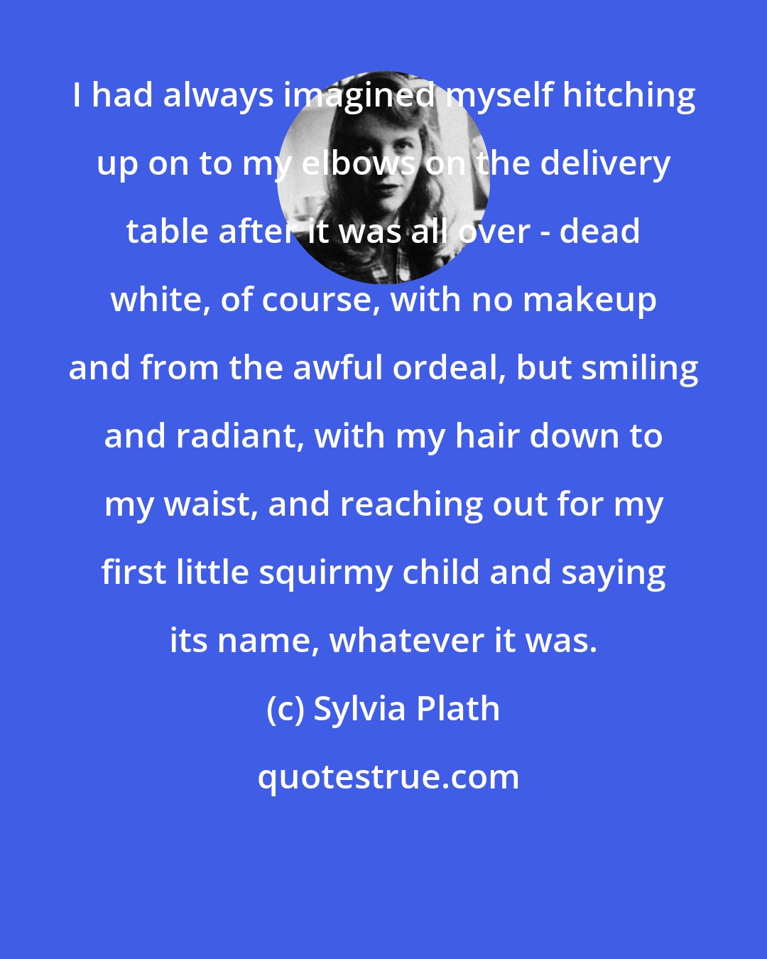 Sylvia Plath: I had always imagined myself hitching up on to my elbows on the delivery table after it was all over - dead white, of course, with no makeup and from the awful ordeal, but smiling and radiant, with my hair down to my waist, and reaching out for my first little squirmy child and saying its name, whatever it was.