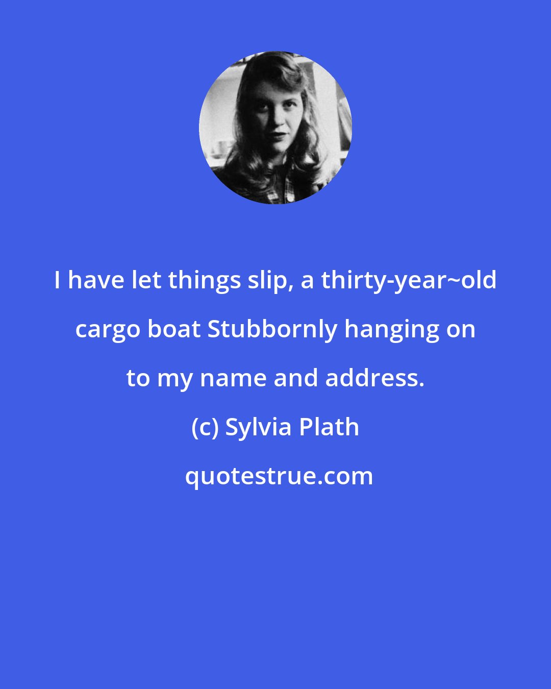 Sylvia Plath: I have let things slip, a thirty-year~old cargo boat Stubbornly hanging on to my name and address.