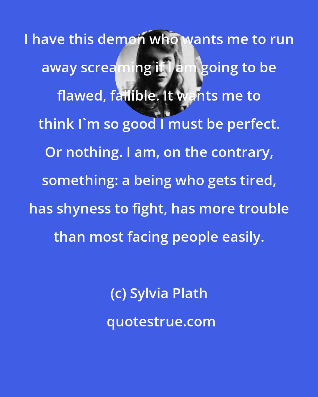 Sylvia Plath: I have this demon who wants me to run away screaming if I am going to be flawed, fallible. It wants me to think I'm so good I must be perfect. Or nothing. I am, on the contrary, something: a being who gets tired, has shyness to fight, has more trouble than most facing people easily.