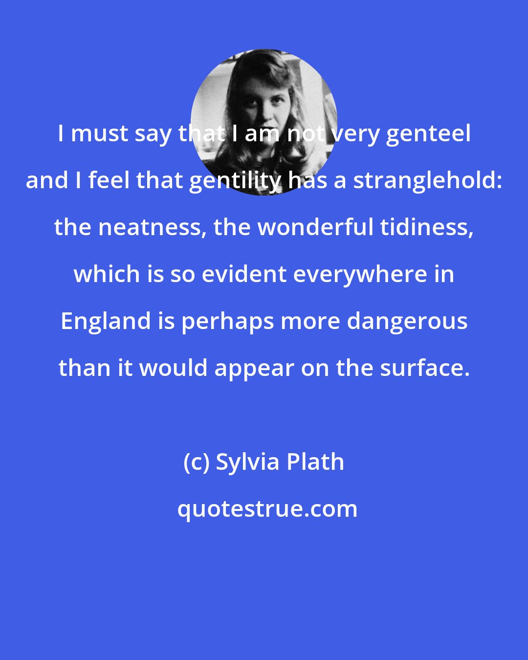 Sylvia Plath: I must say that I am not very genteel and I feel that gentility has a stranglehold: the neatness, the wonderful tidiness, which is so evident everywhere in England is perhaps more dangerous than it would appear on the surface.