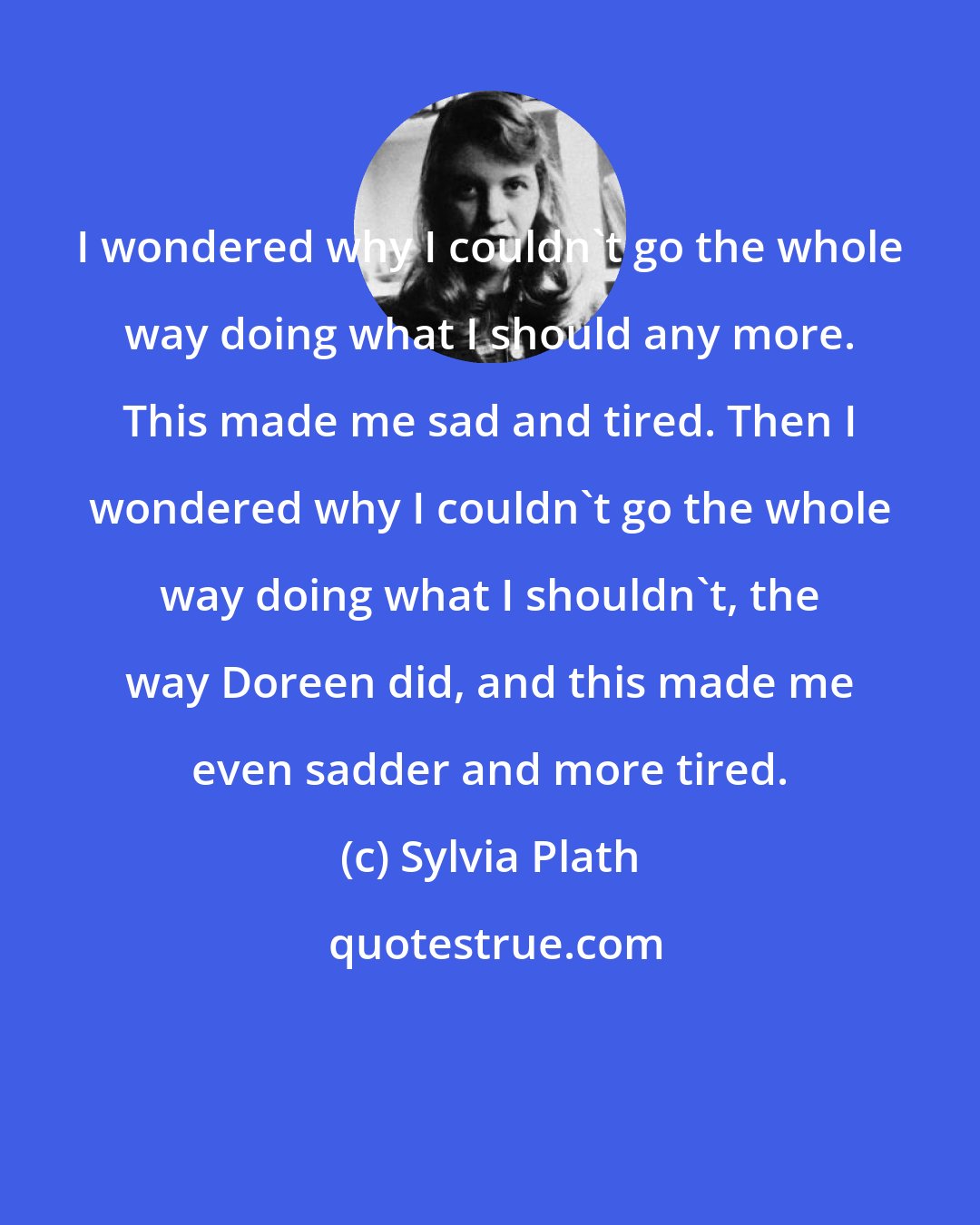 Sylvia Plath: I wondered why I couldn't go the whole way doing what I should any more. This made me sad and tired. Then I wondered why I couldn't go the whole way doing what I shouldn't, the way Doreen did, and this made me even sadder and more tired.