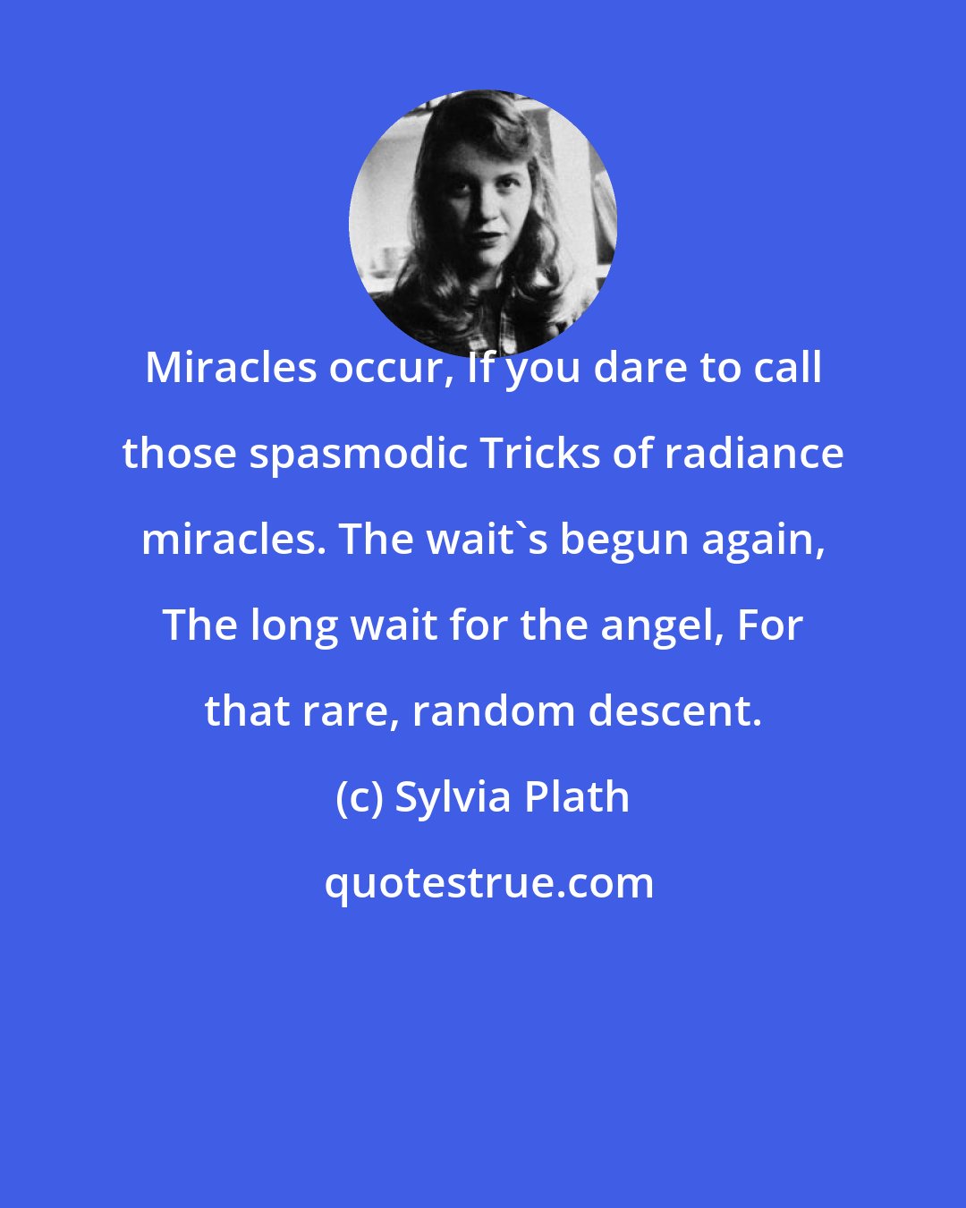 Sylvia Plath: Miracles occur, If you dare to call those spasmodic Tricks of radiance miracles. The wait's begun again, The long wait for the angel, For that rare, random descent.