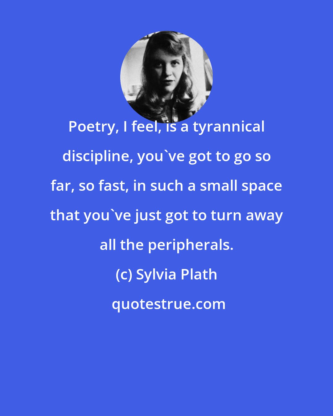 Sylvia Plath: Poetry, I feel, is a tyrannical discipline, you've got to go so far, so fast, in such a small space that you've just got to turn away all the peripherals.