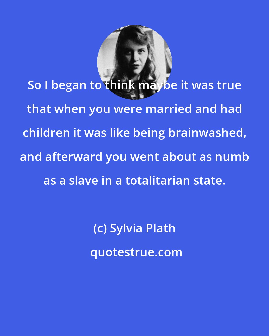 Sylvia Plath: So I began to think maybe it was true that when you were married and had children it was like being brainwashed, and afterward you went about as numb as a slave in a totalitarian state.