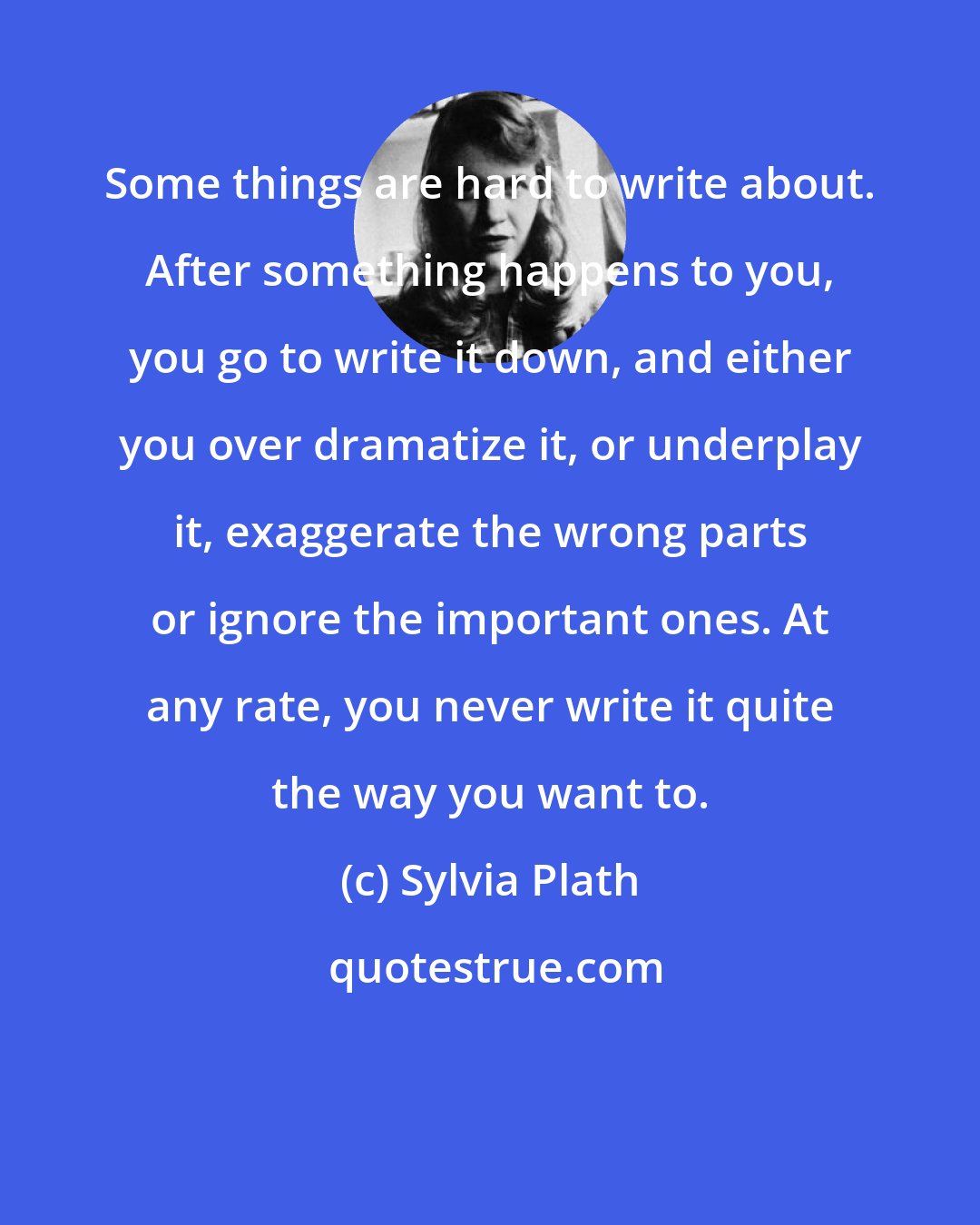 Sylvia Plath: Some things are hard to write about. After something happens to you, you go to write it down, and either you over dramatize it, or underplay it, exaggerate the wrong parts or ignore the important ones. At any rate, you never write it quite the way you want to.