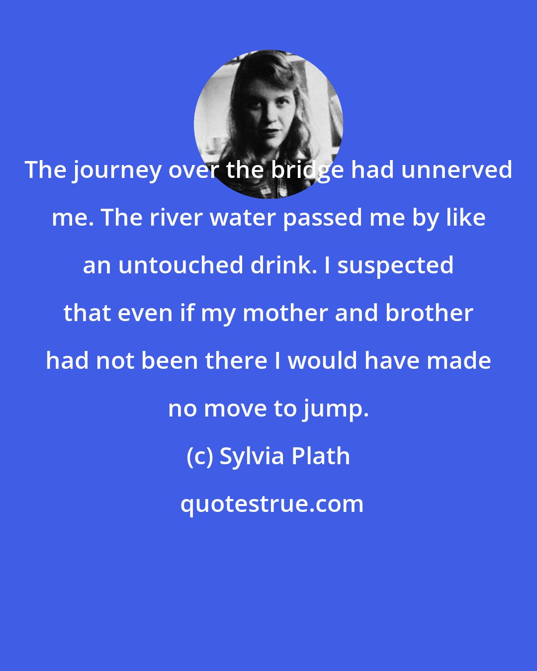 Sylvia Plath: The journey over the bridge had unnerved me. The river water passed me by like an untouched drink. I suspected that even if my mother and brother had not been there I would have made no move to jump.