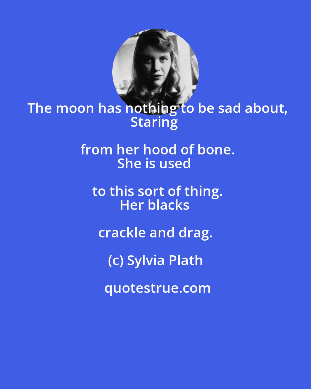 Sylvia Plath: The moon has nothing to be sad about,
Staring from her hood of bone.
She is used to this sort of thing.
Her blacks crackle and drag.