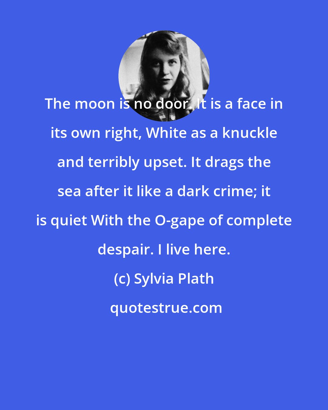 Sylvia Plath: The moon is no door. It is a face in its own right, White as a knuckle and terribly upset. It drags the sea after it like a dark crime; it is quiet With the O-gape of complete despair. I live here.
