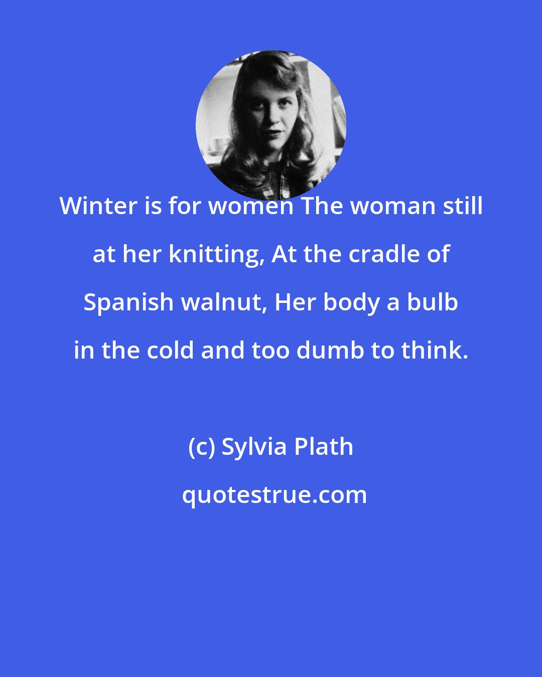 Sylvia Plath: Winter is for women The woman still at her knitting, At the cradle of Spanish walnut, Her body a bulb in the cold and too dumb to think.