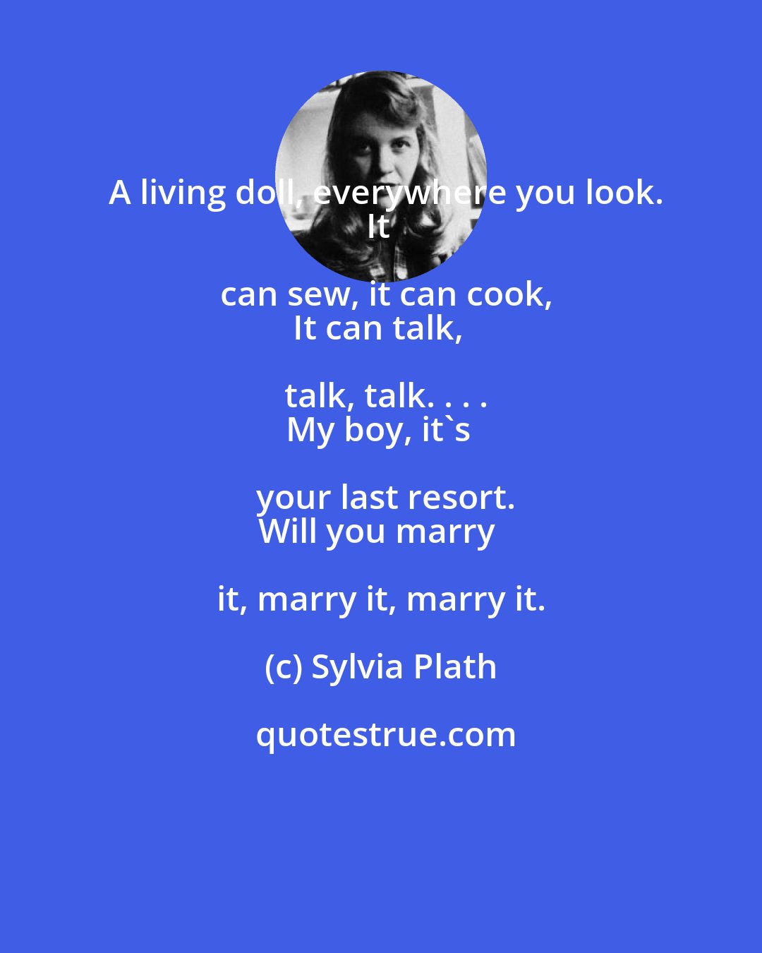 Sylvia Plath: A living doll, everywhere you look.
It can sew, it can cook,
It can talk, talk, talk. . . .
My boy, it's your last resort.
Will you marry it, marry it, marry it.