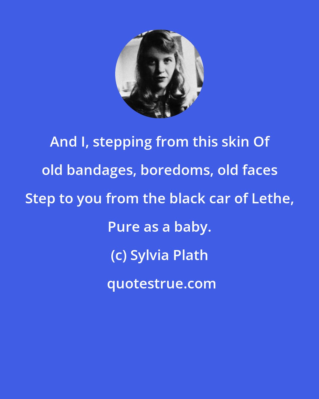 Sylvia Plath: And I, stepping from this skin Of old bandages, boredoms, old faces Step to you from the black car of Lethe, Pure as a baby.