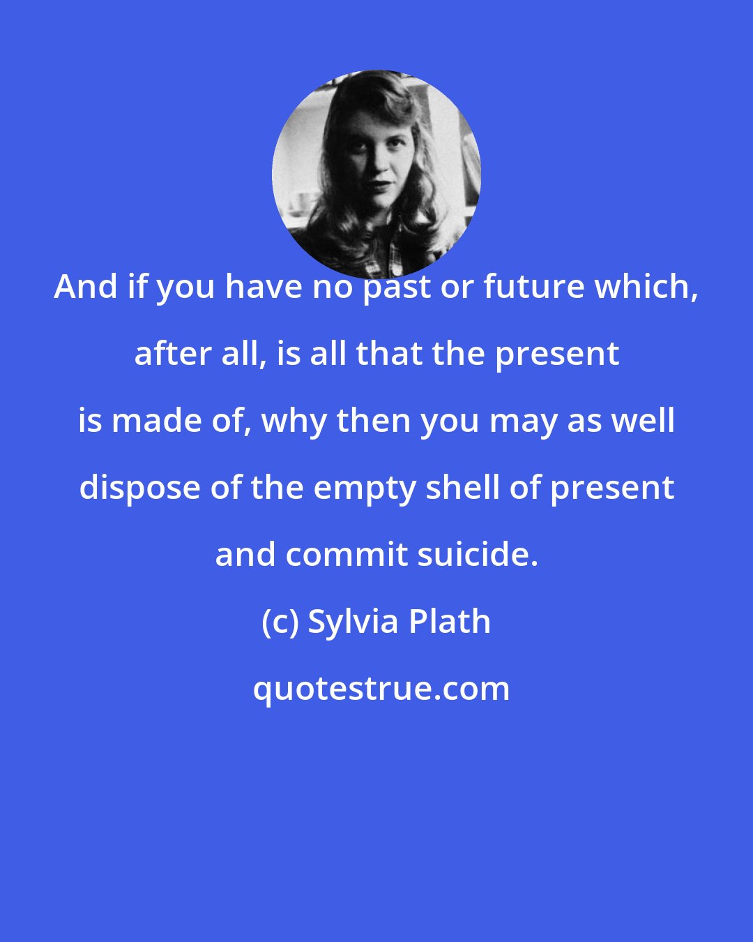 Sylvia Plath: And if you have no past or future which, after all, is all that the present is made of, why then you may as well dispose of the empty shell of present and commit suicide.