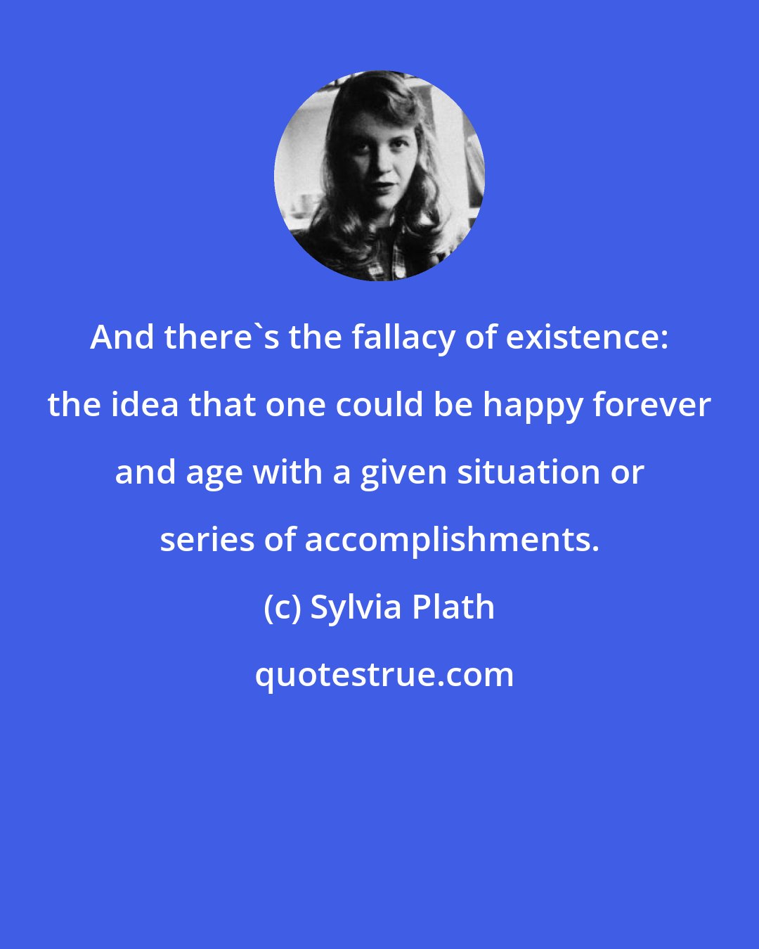 Sylvia Plath: And there's the fallacy of existence: the idea that one could be happy forever and age with a given situation or series of accomplishments.