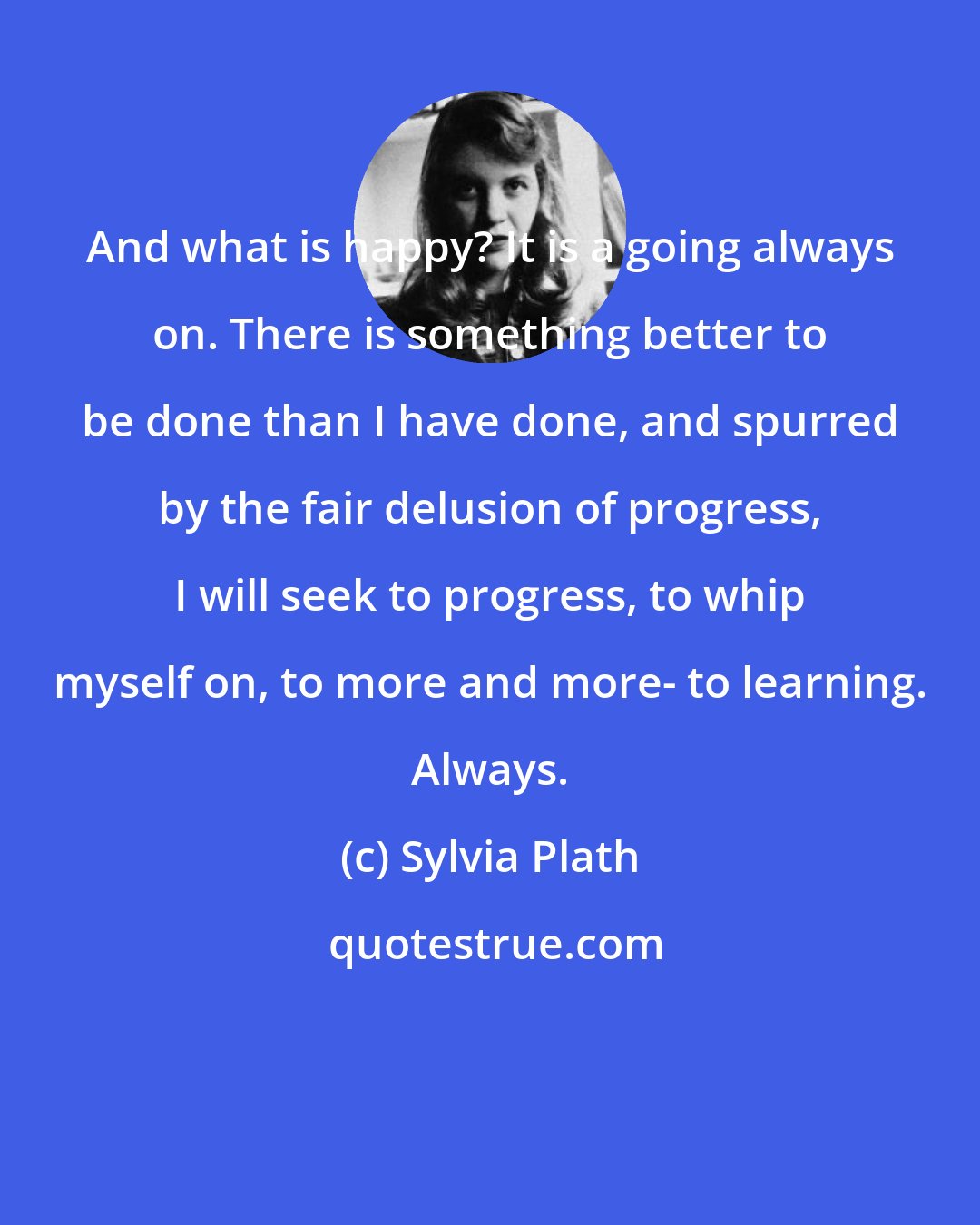 Sylvia Plath: And what is happy? It is a going always on. There is something better to be done than I have done, and spurred by the fair delusion of progress, I will seek to progress, to whip myself on, to more and more- to learning. Always.