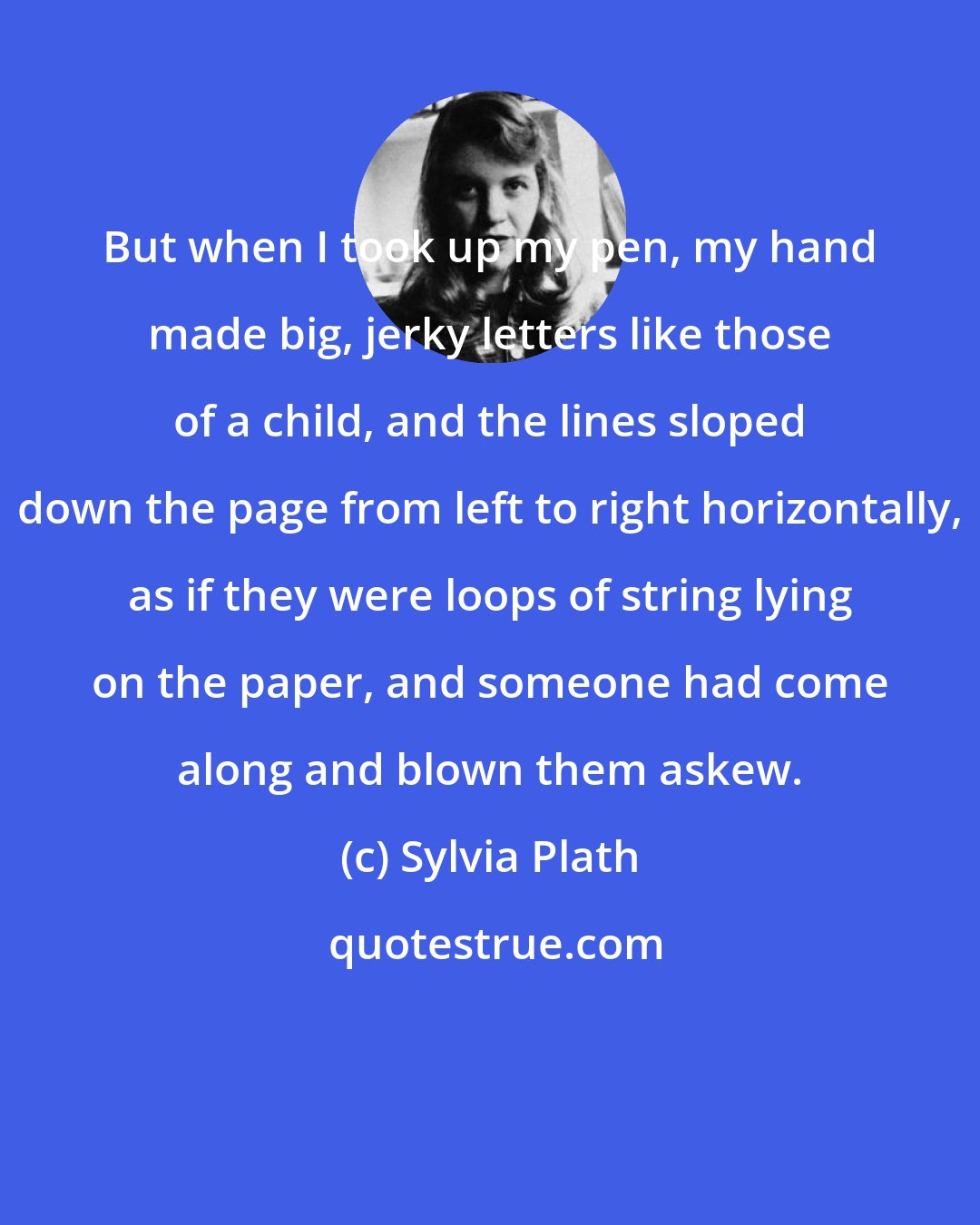 Sylvia Plath: But when I took up my pen, my hand made big, jerky letters like those of a child, and the lines sloped down the page from left to right horizontally, as if they were loops of string lying on the paper, and someone had come along and blown them askew.