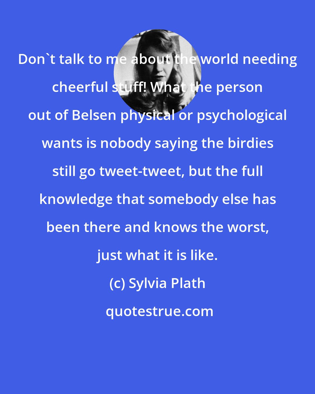 Sylvia Plath: Don't talk to me about the world needing cheerful stuff! What the person out of Belsen physical or psychological wants is nobody saying the birdies still go tweet-tweet, but the full knowledge that somebody else has been there and knows the worst, just what it is like.