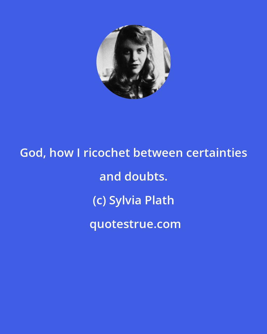 Sylvia Plath: God, how I ricochet between certainties and doubts.