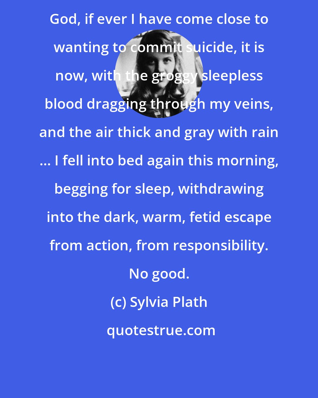 Sylvia Plath: God, if ever I have come close to wanting to commit suicide, it is now, with the groggy sleepless blood dragging through my veins, and the air thick and gray with rain ... I fell into bed again this morning, begging for sleep, withdrawing into the dark, warm, fetid escape from action, from responsibility. No good.