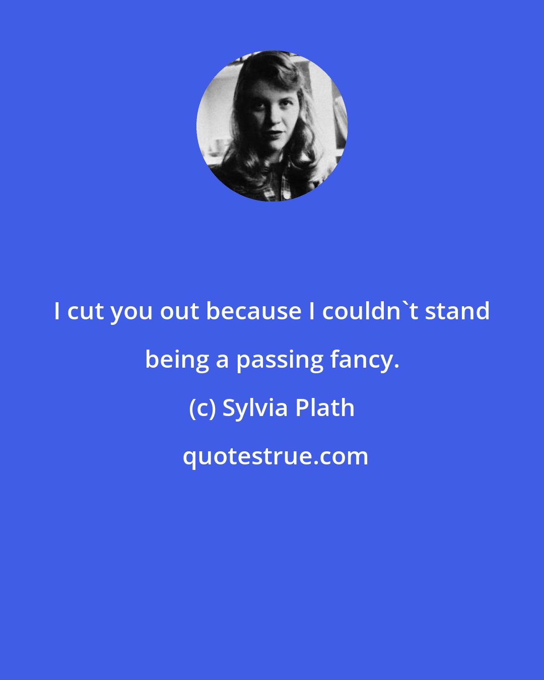 Sylvia Plath: I cut you out because I couldn't stand being a passing fancy.