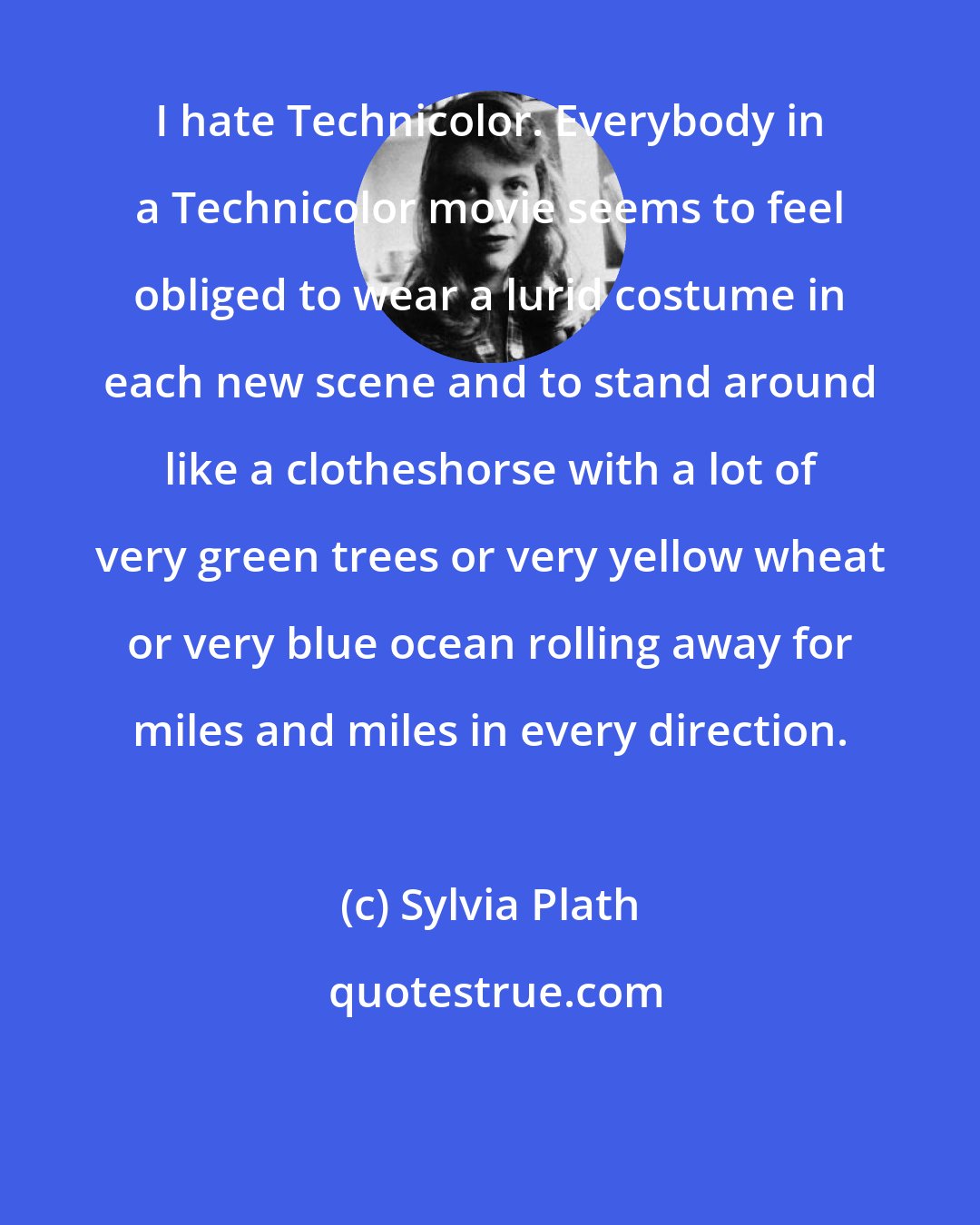 Sylvia Plath: I hate Technicolor. Everybody in a Technicolor movie seems to feel obliged to wear a lurid costume in each new scene and to stand around like a clotheshorse with a lot of very green trees or very yellow wheat or very blue ocean rolling away for miles and miles in every direction.