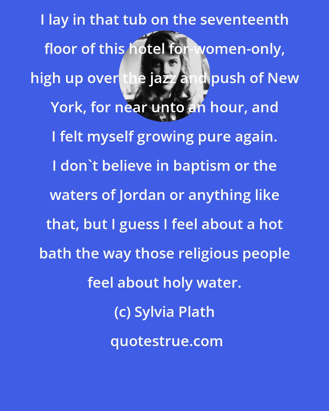 Sylvia Plath: I lay in that tub on the seventeenth floor of this hotel for-women-only, high up over the jazz and push of New York, for near unto an hour, and I felt myself growing pure again. I don't believe in baptism or the waters of Jordan or anything like that, but I guess I feel about a hot bath the way those religious people feel about holy water.