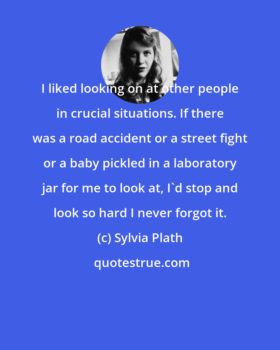 Sylvia Plath: I liked looking on at other people in crucial situations. If there was a road accident or a street fight or a baby pickled in a laboratory jar for me to look at, I'd stop and look so hard I never forgot it.