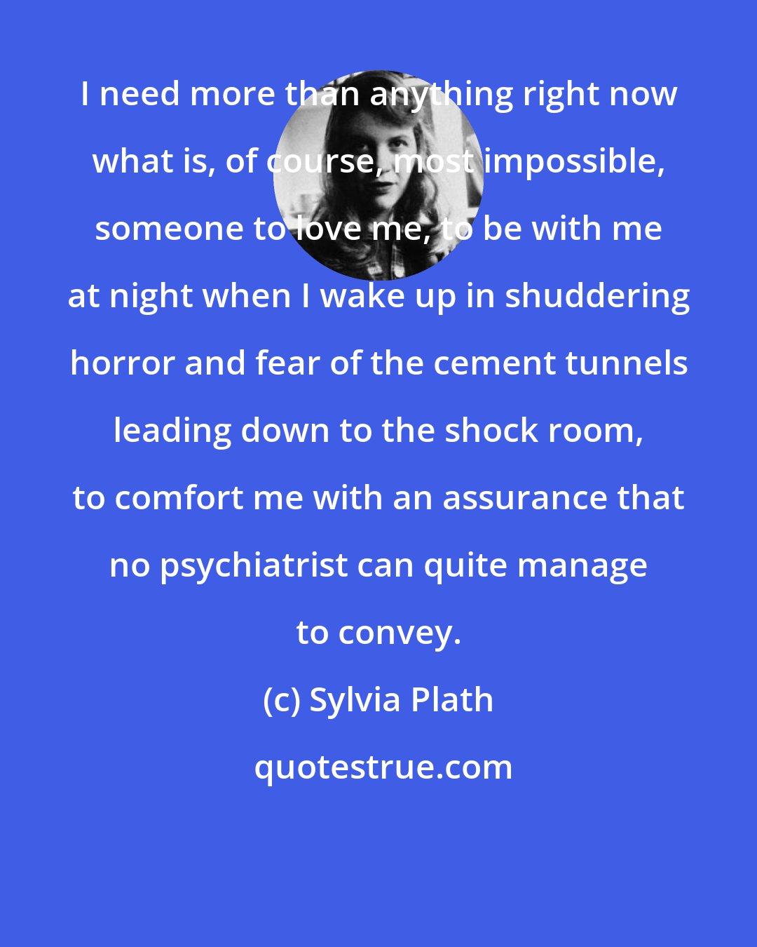 Sylvia Plath: I need more than anything right now what is, of course, most impossible, someone to love me, to be with me at night when I wake up in shuddering horror and fear of the cement tunnels leading down to the shock room, to comfort me with an assurance that no psychiatrist can quite manage to convey.