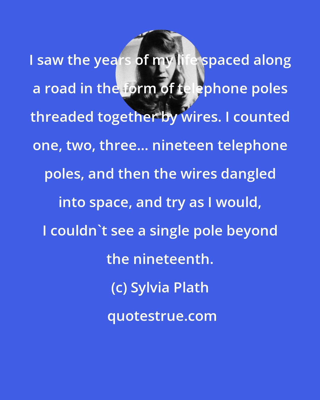 Sylvia Plath: I saw the years of my life spaced along a road in the form of telephone poles threaded together by wires. I counted one, two, three... nineteen telephone poles, and then the wires dangled into space, and try as I would, I couldn't see a single pole beyond the nineteenth.
