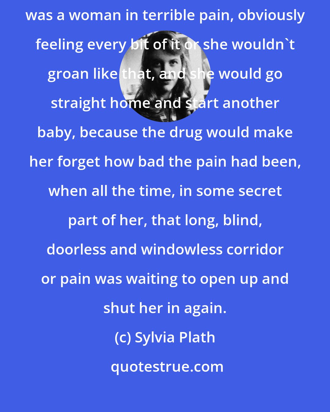 Sylvia Plath: I thought it sounded just like the sort of drug a man would invent. Here was a woman in terrible pain, obviously feeling every bit of it or she wouldn't groan like that, and she would go straight home and start another baby, because the drug would make her forget how bad the pain had been, when all the time, in some secret part of her, that long, blind, doorless and windowless corridor or pain was waiting to open up and shut her in again.