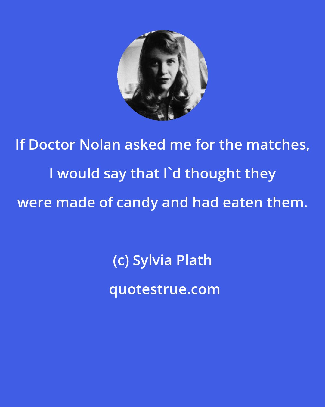 Sylvia Plath: If Doctor Nolan asked me for the matches, I would say that I'd thought they were made of candy and had eaten them.