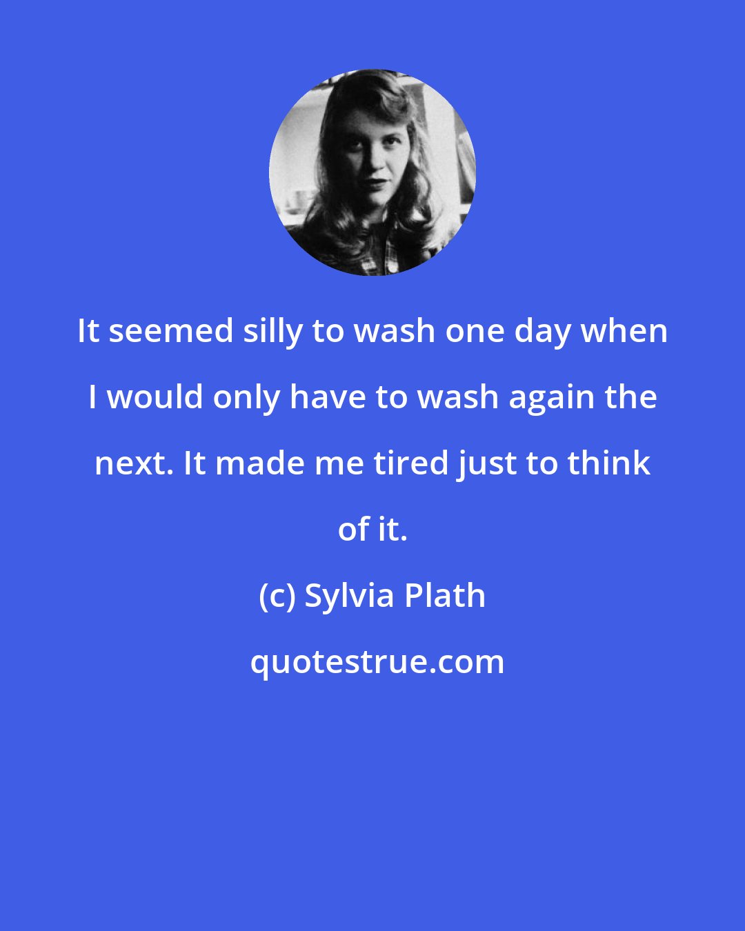 Sylvia Plath: It seemed silly to wash one day when I would only have to wash again the next. It made me tired just to think of it.