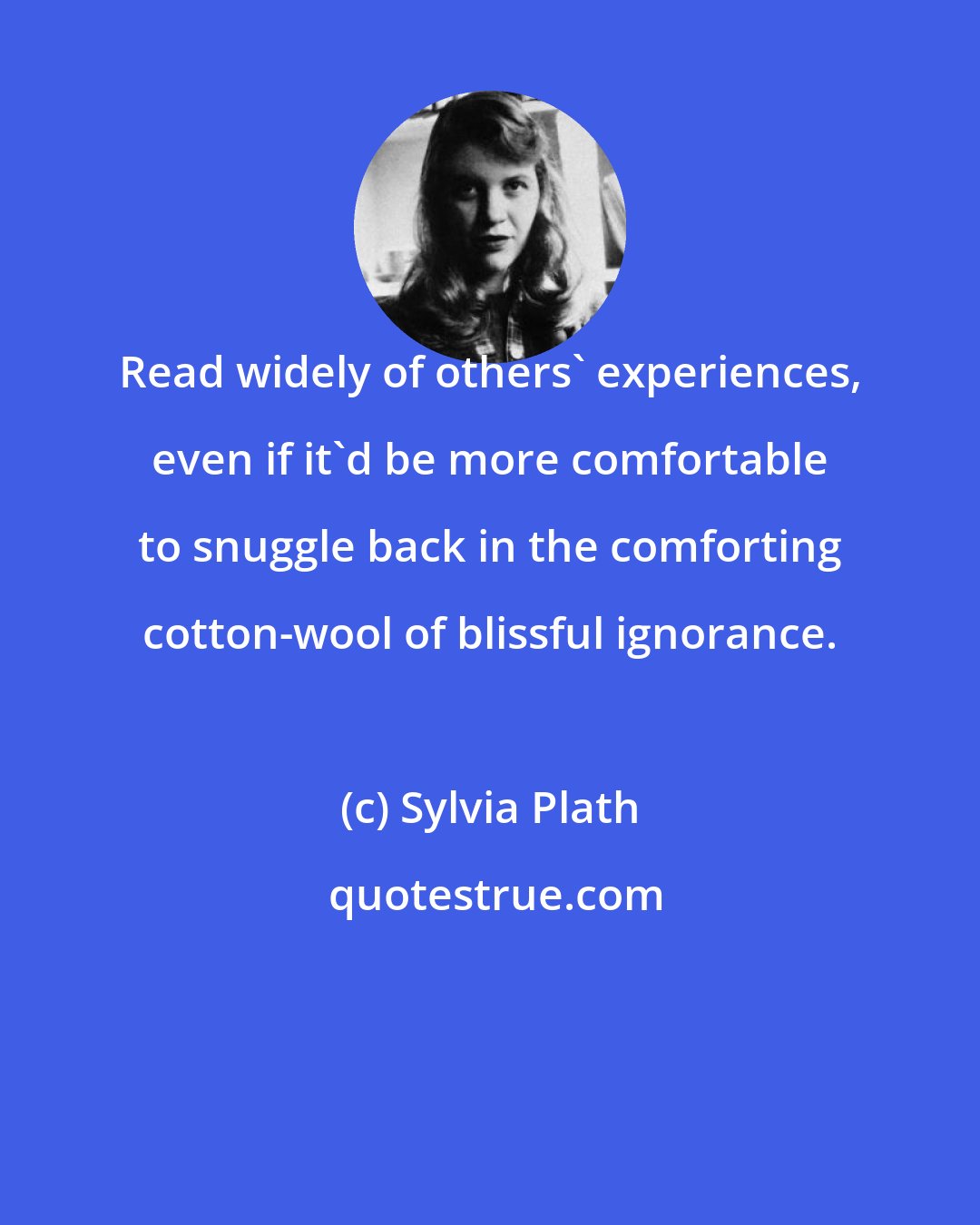 Sylvia Plath: Read widely of others' experiences, even if it'd be more comfortable to snuggle back in the comforting cotton-wool of blissful ignorance.