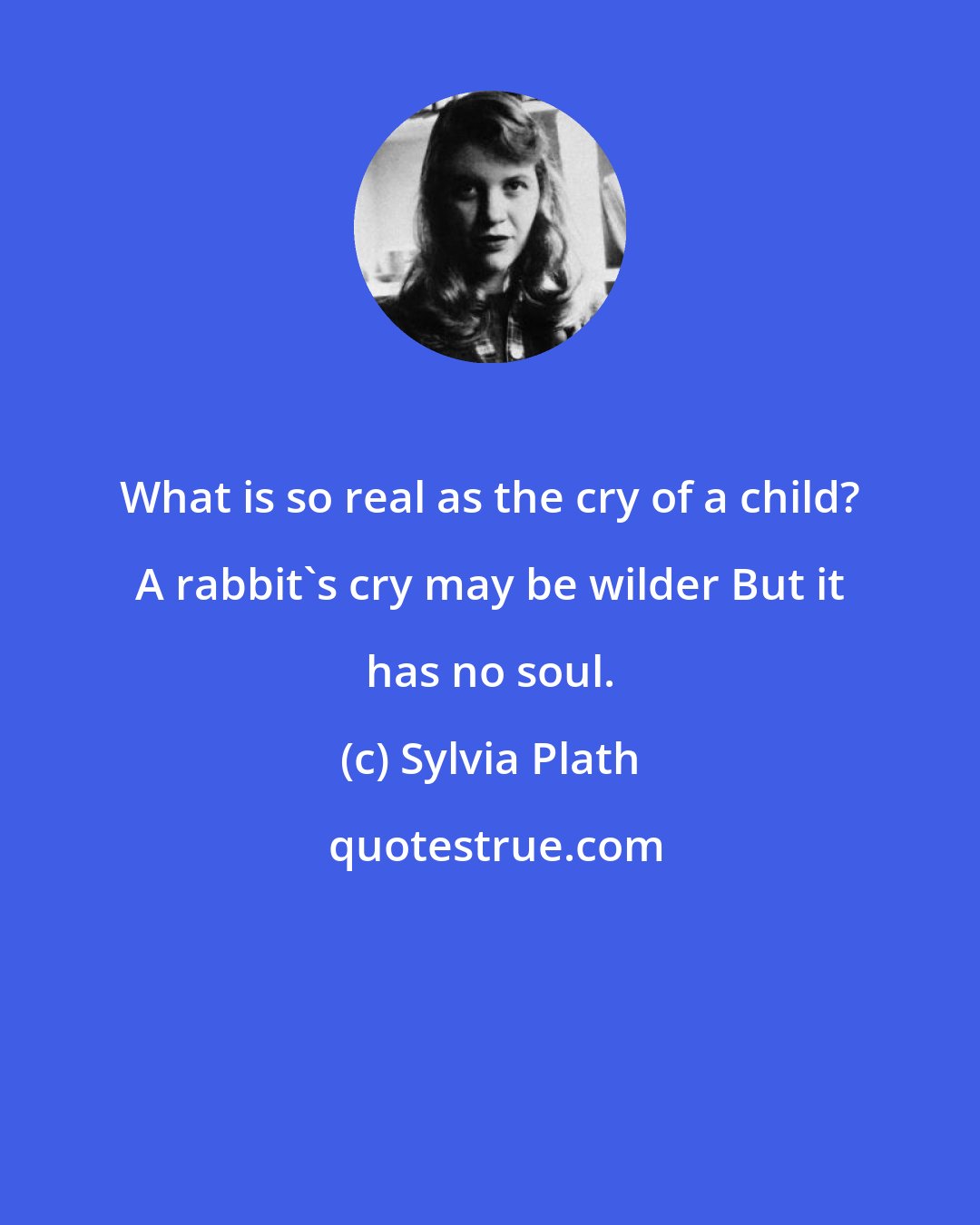 Sylvia Plath: What is so real as the cry of a child? A rabbit's cry may be wilder But it has no soul.