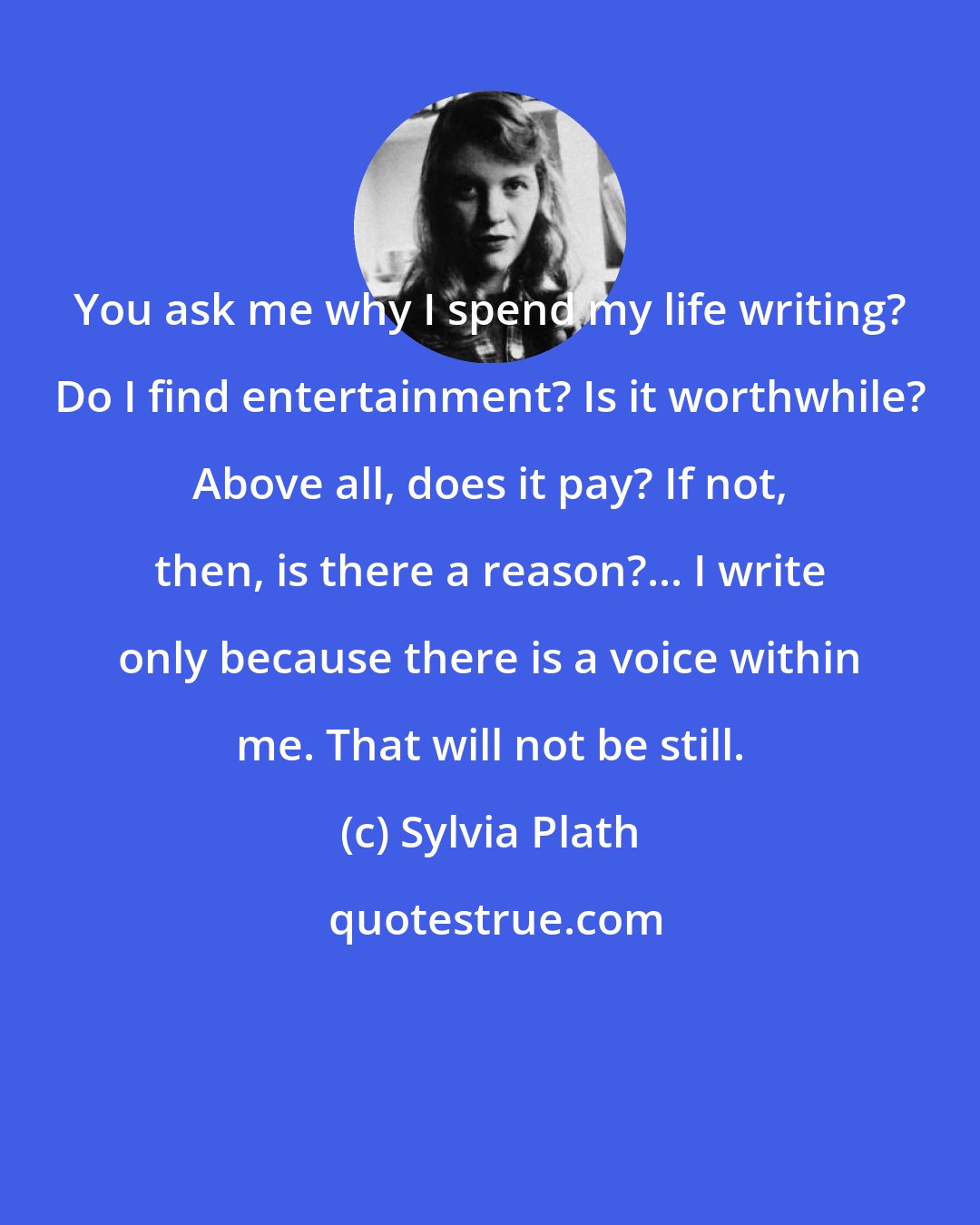 Sylvia Plath: You ask me why I spend my life writing? Do I find entertainment? Is it worthwhile? Above all, does it pay? If not, then, is there a reason?... I write only because there is a voice within me. That will not be still.