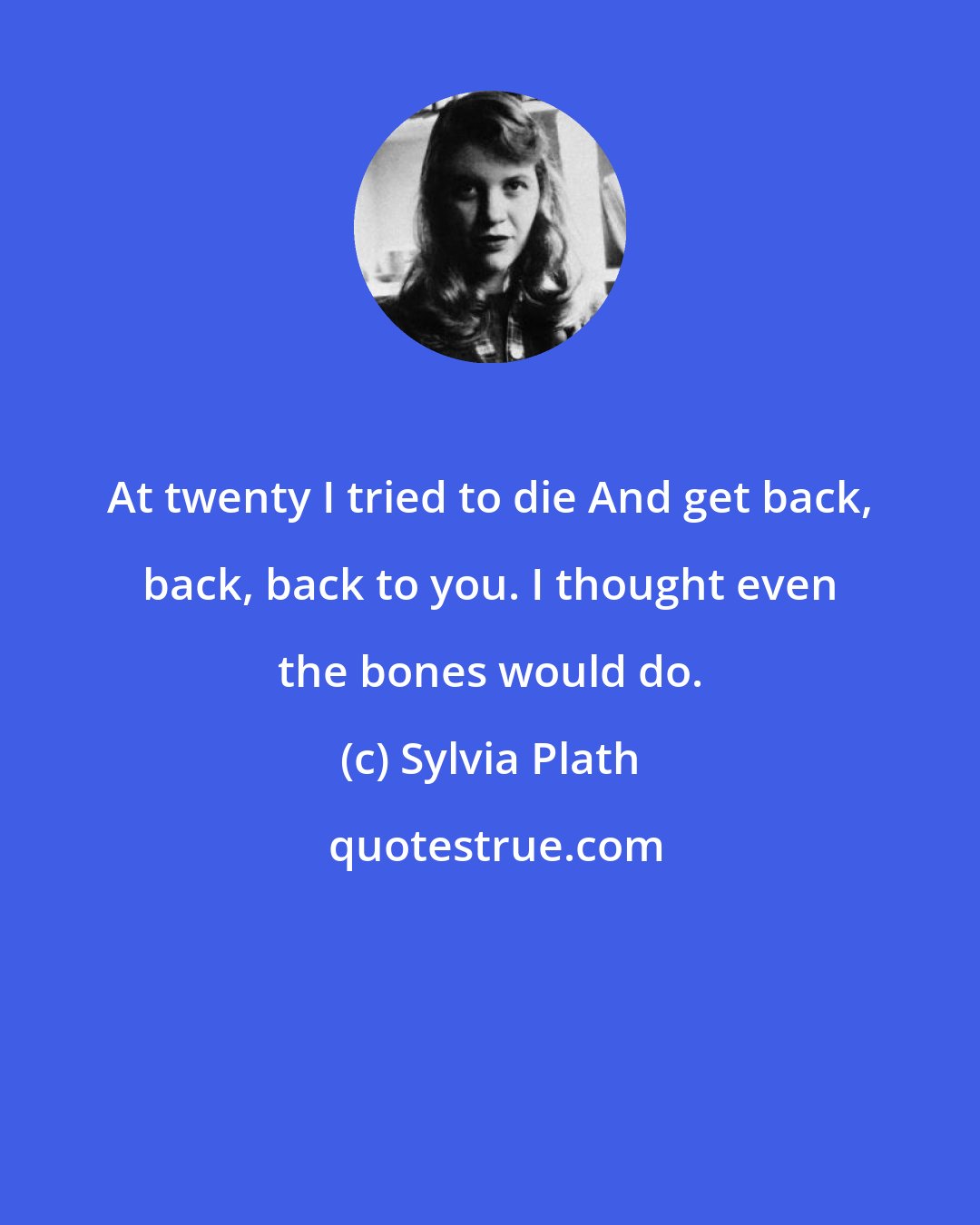 Sylvia Plath: At twenty I tried to die And get back, back, back to you. I thought even the bones would do.