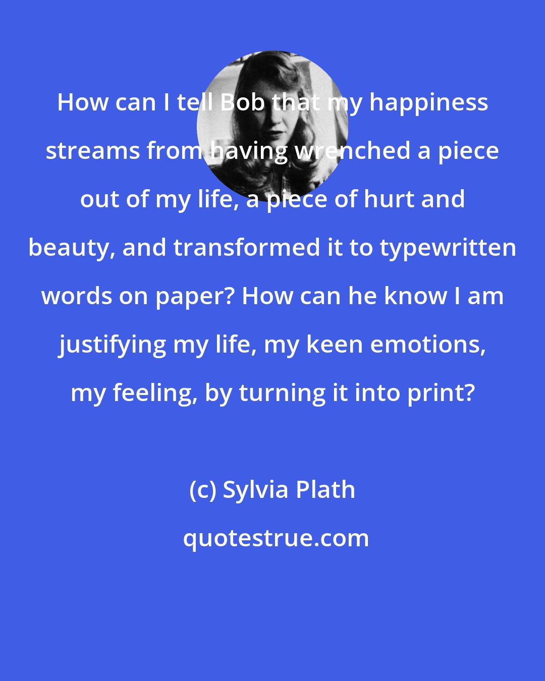 Sylvia Plath: How can I tell Bob that my happiness streams from having wrenched a piece out of my life, a piece of hurt and beauty, and transformed it to typewritten words on paper? How can he know I am justifying my life, my keen emotions, my feeling, by turning it into print?