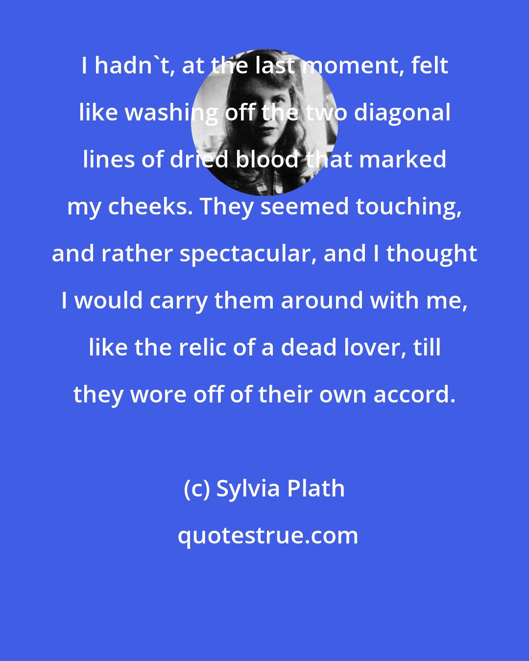 Sylvia Plath: I hadn't, at the last moment, felt like washing off the two diagonal lines of dried blood that marked my cheeks. They seemed touching, and rather spectacular, and I thought I would carry them around with me, like the relic of a dead lover, till they wore off of their own accord.