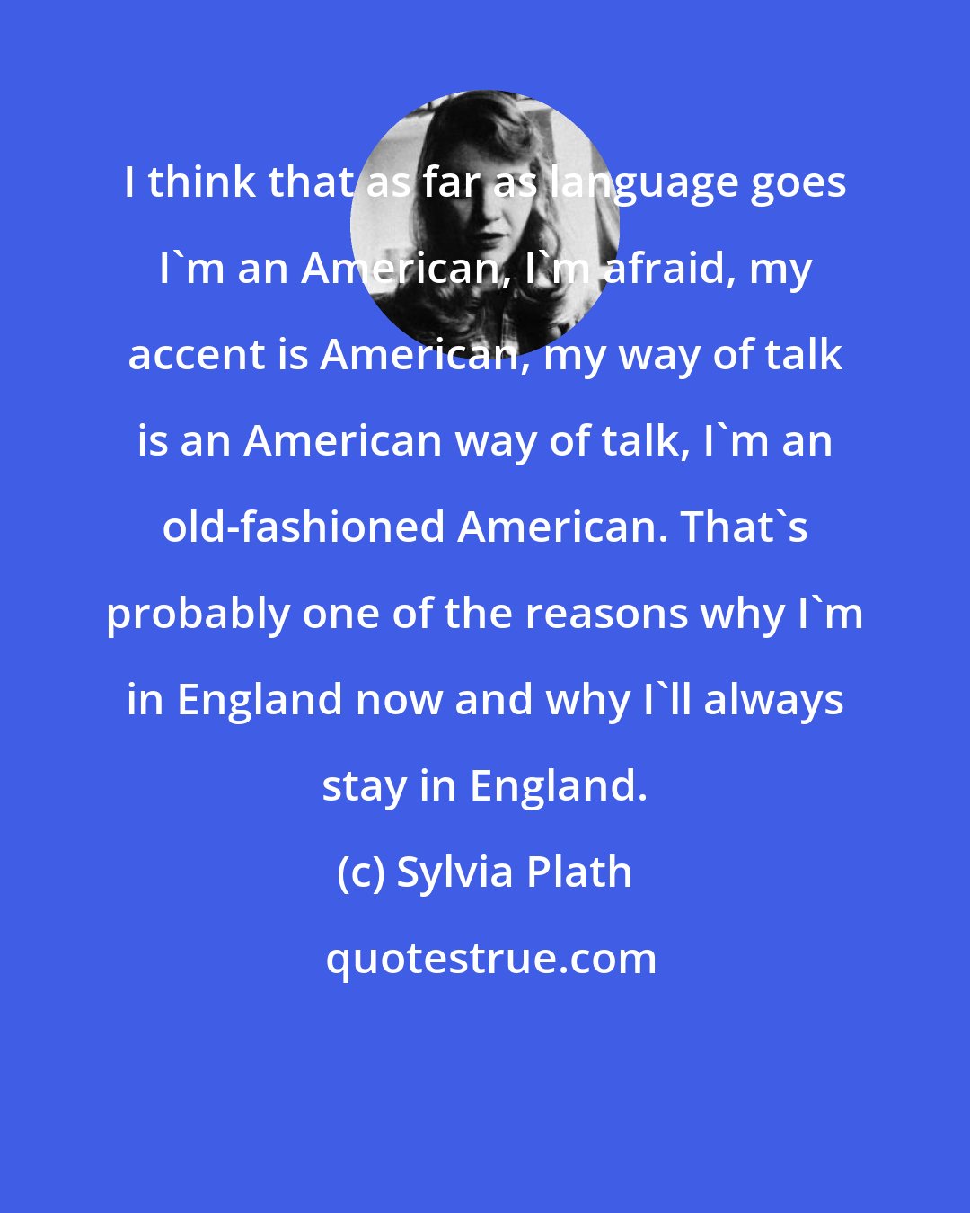 Sylvia Plath: I think that as far as language goes I'm an American, I'm afraid, my accent is American, my way of talk is an American way of talk, I'm an old-fashioned American. That's probably one of the reasons why I'm in England now and why I'll always stay in England.