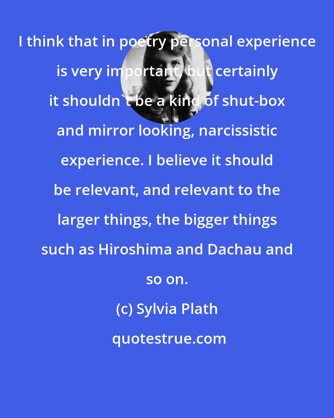 Sylvia Plath: I think that in poetry personal experience is very important, but certainly it shouldn't be a kind of shut-box and mirror looking, narcissistic experience. I believe it should be relevant, and relevant to the larger things, the bigger things such as Hiroshima and Dachau and so on.