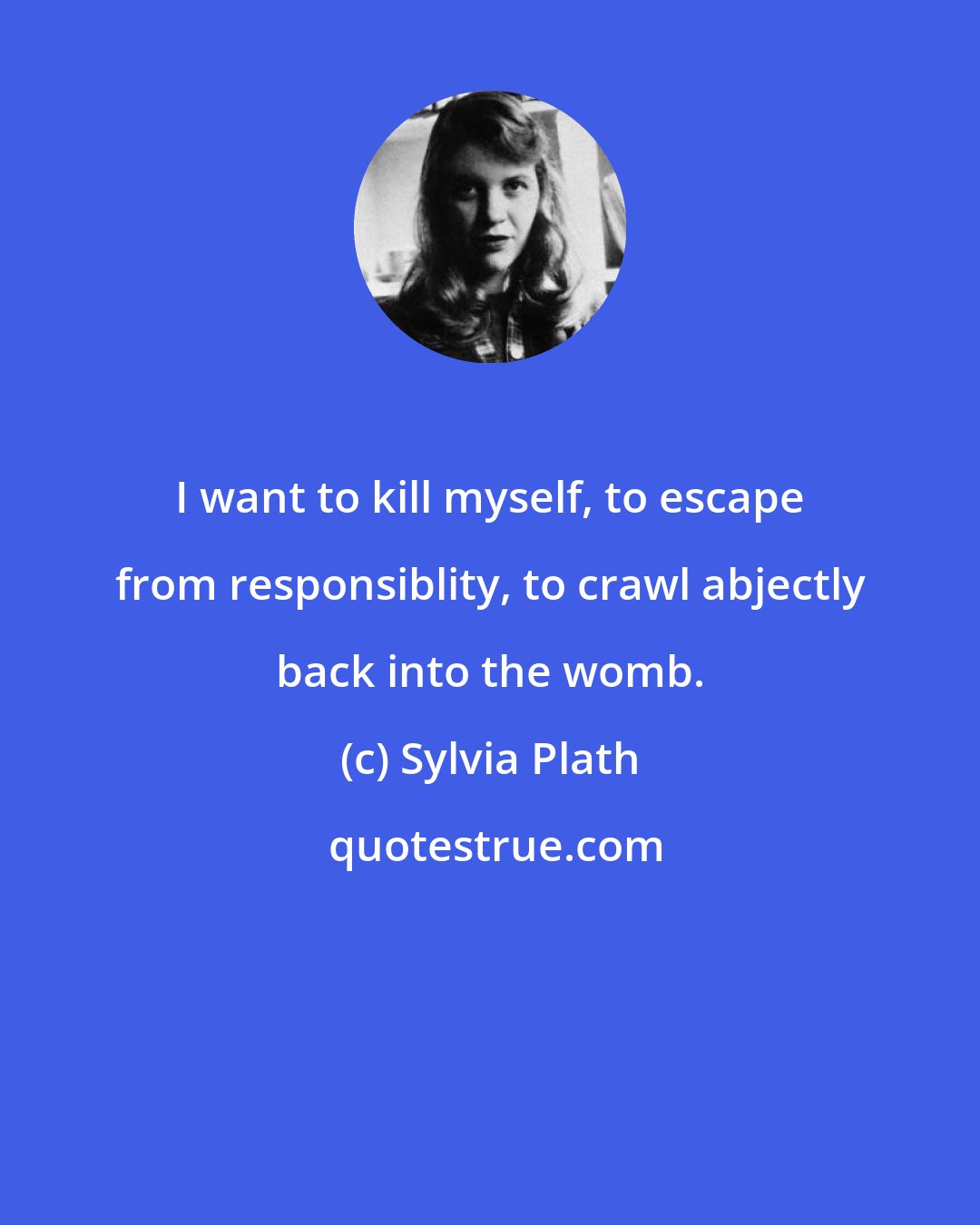 Sylvia Plath: I want to kill myself, to escape from responsiblity, to crawl abjectly back into the womb.