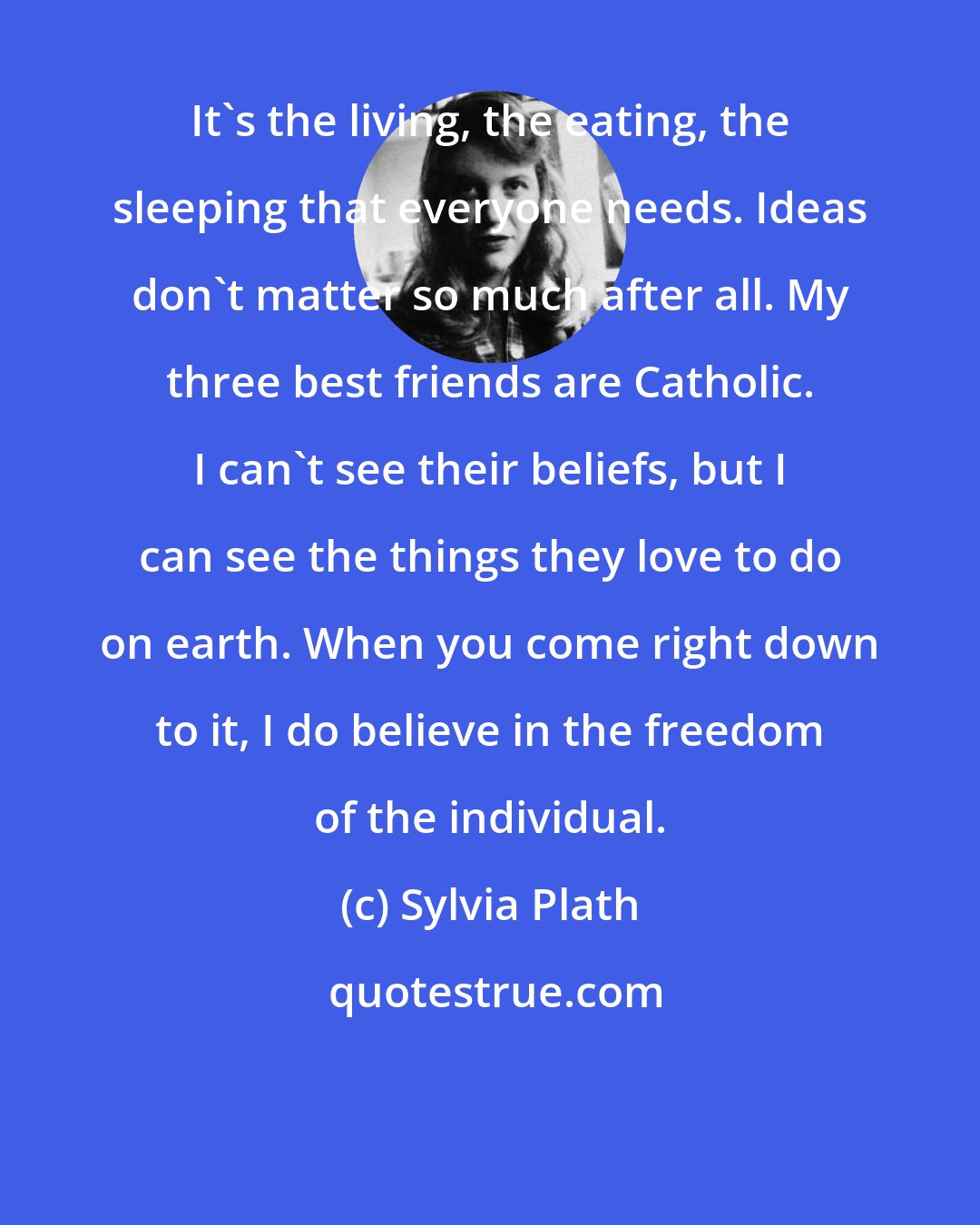 Sylvia Plath: It's the living, the eating, the sleeping that everyone needs. Ideas don't matter so much after all. My three best friends are Catholic. I can't see their beliefs, but I can see the things they love to do on earth. When you come right down to it, I do believe in the freedom of the individual.