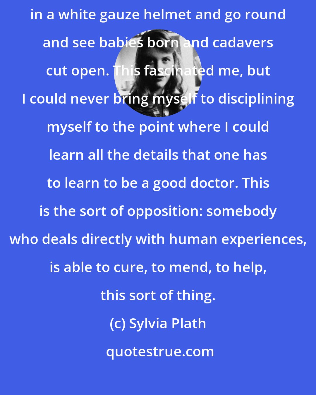Sylvia Plath: My best friends when I was young were always doctors. I used to dress up in a white gauze helmet and go round and see babies born and cadavers cut open. This fascinated me, but I could never bring myself to disciplining myself to the point where I could learn all the details that one has to learn to be a good doctor. This is the sort of opposition: somebody who deals directly with human experiences, is able to cure, to mend, to help, this sort of thing.