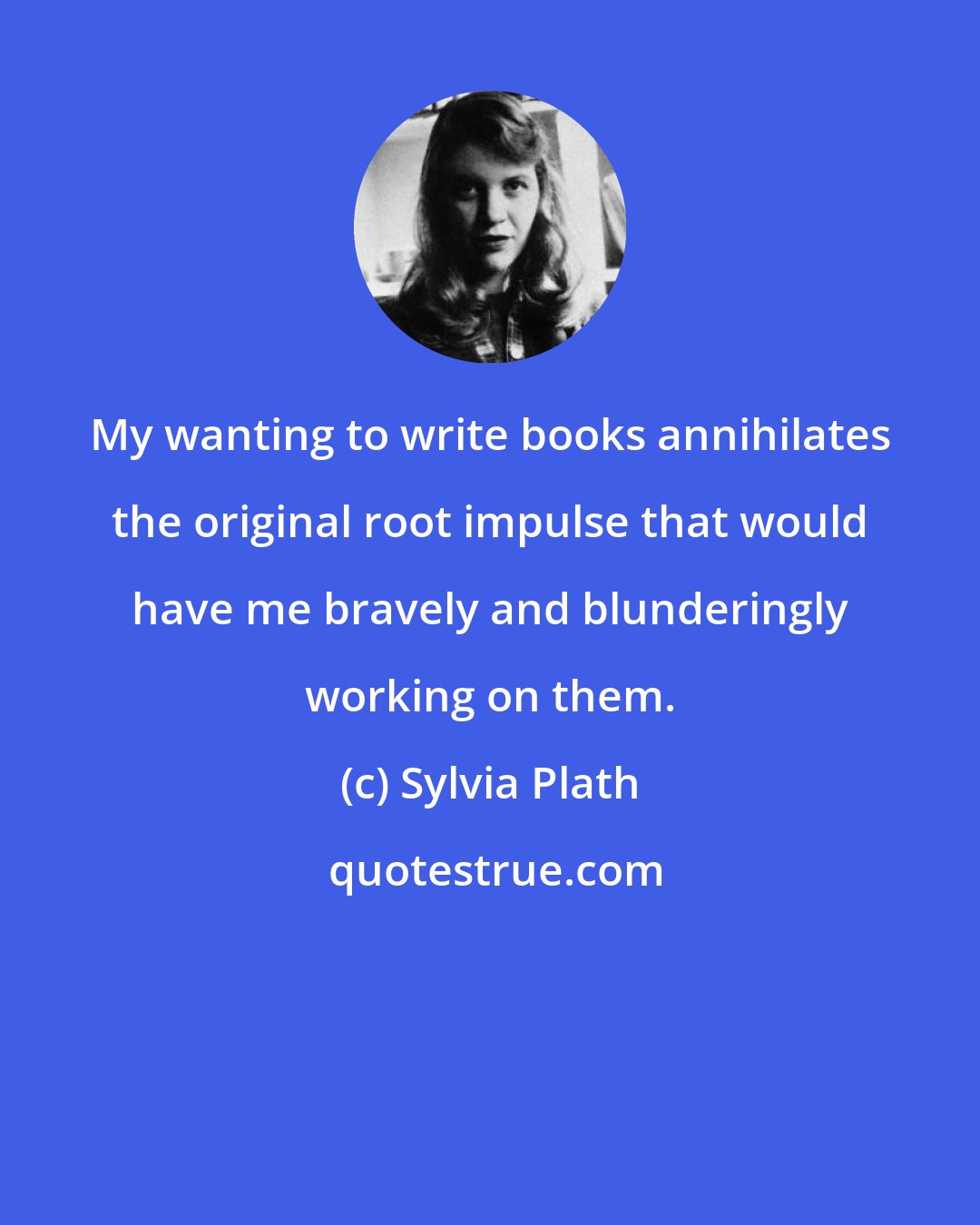 Sylvia Plath: My wanting to write books annihilates the original root impulse that would have me bravely and blunderingly working on them.