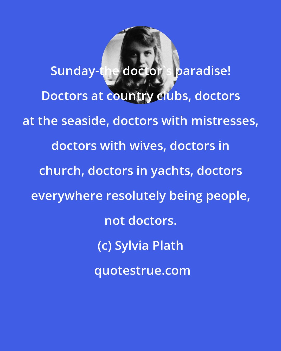Sylvia Plath: Sunday-the doctor's paradise! Doctors at country clubs, doctors at the seaside, doctors with mistresses, doctors with wives, doctors in church, doctors in yachts, doctors everywhere resolutely being people, not doctors.