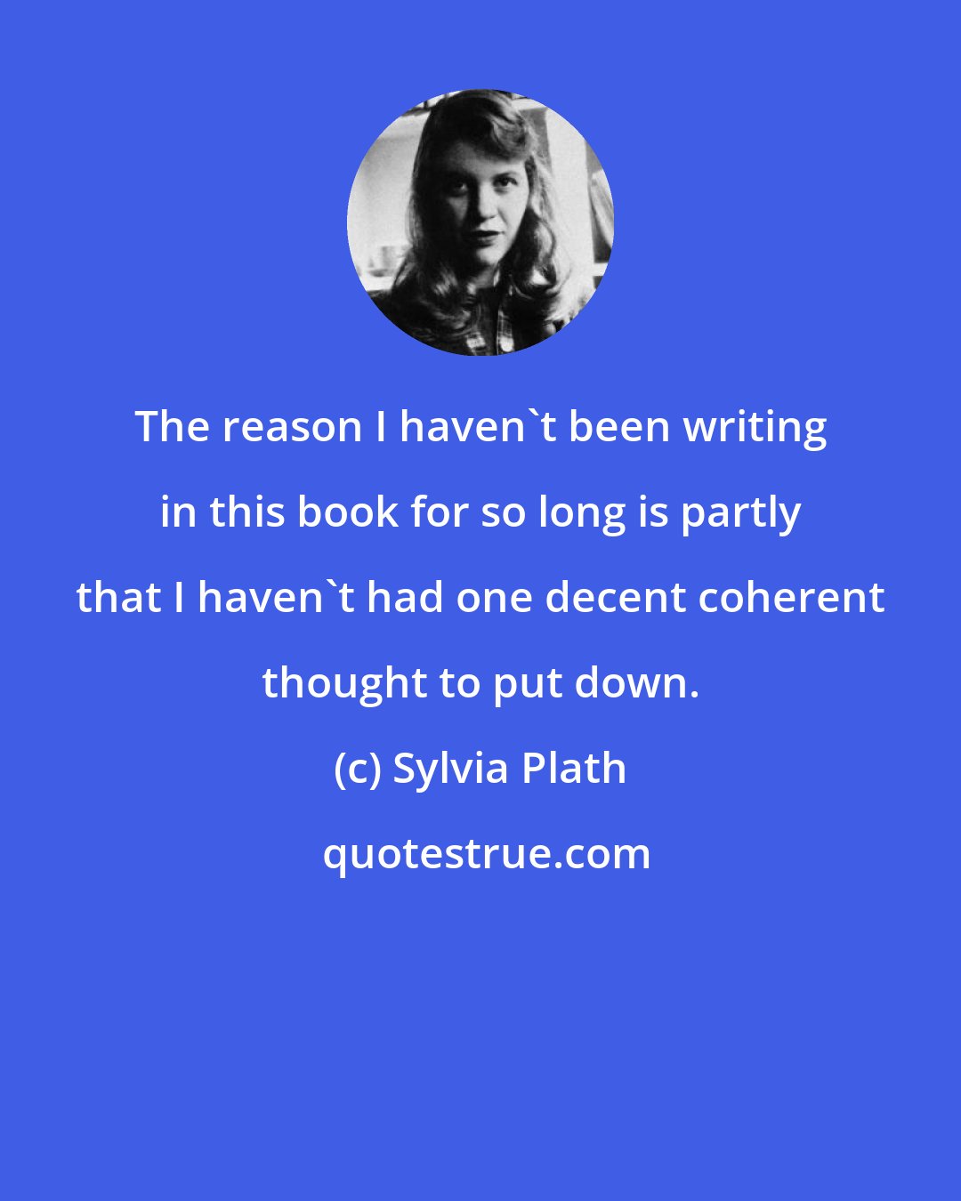 Sylvia Plath: The reason I haven't been writing in this book for so long is partly that I haven't had one decent coherent thought to put down.