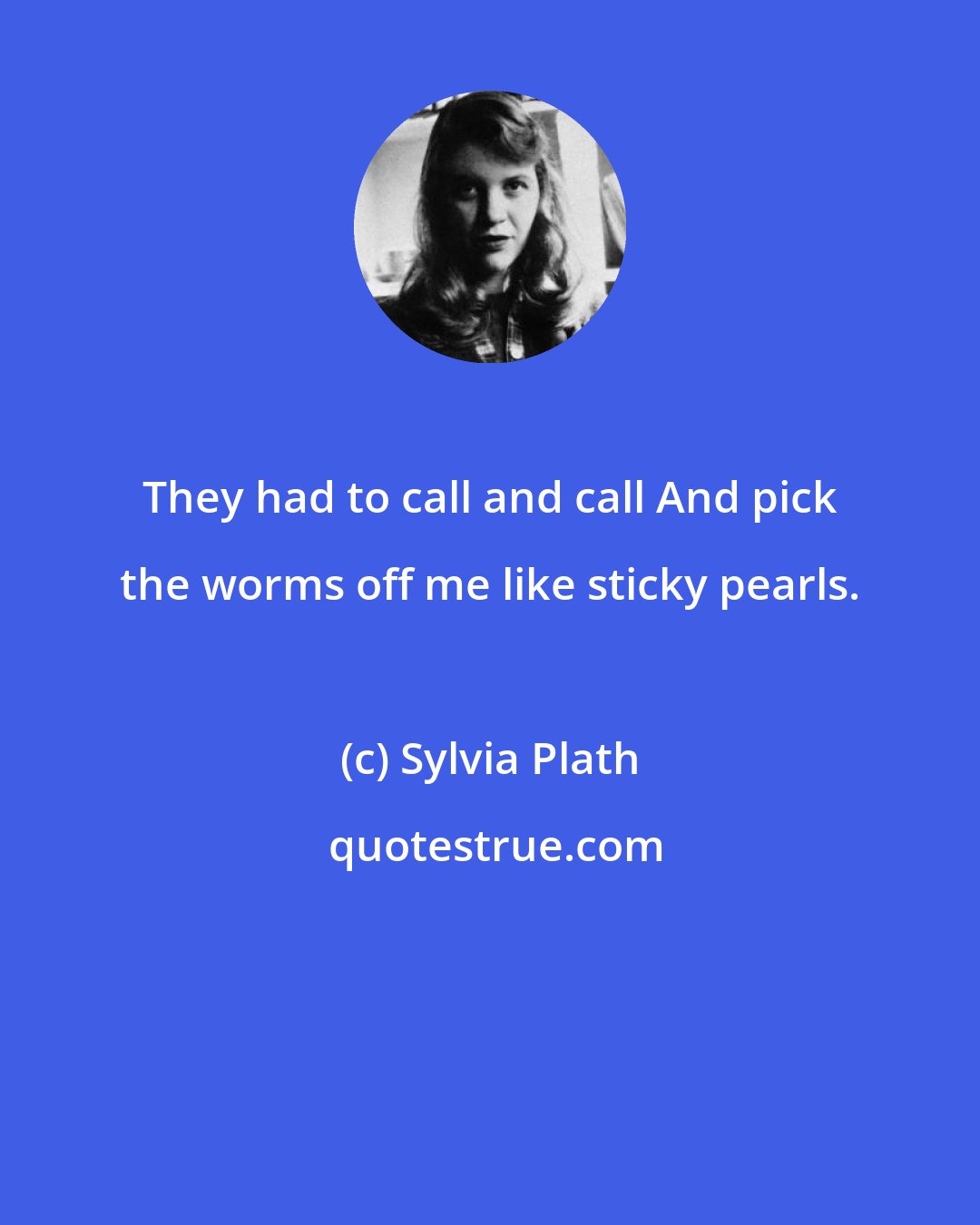 Sylvia Plath: They had to call and call And pick the worms off me like sticky pearls.