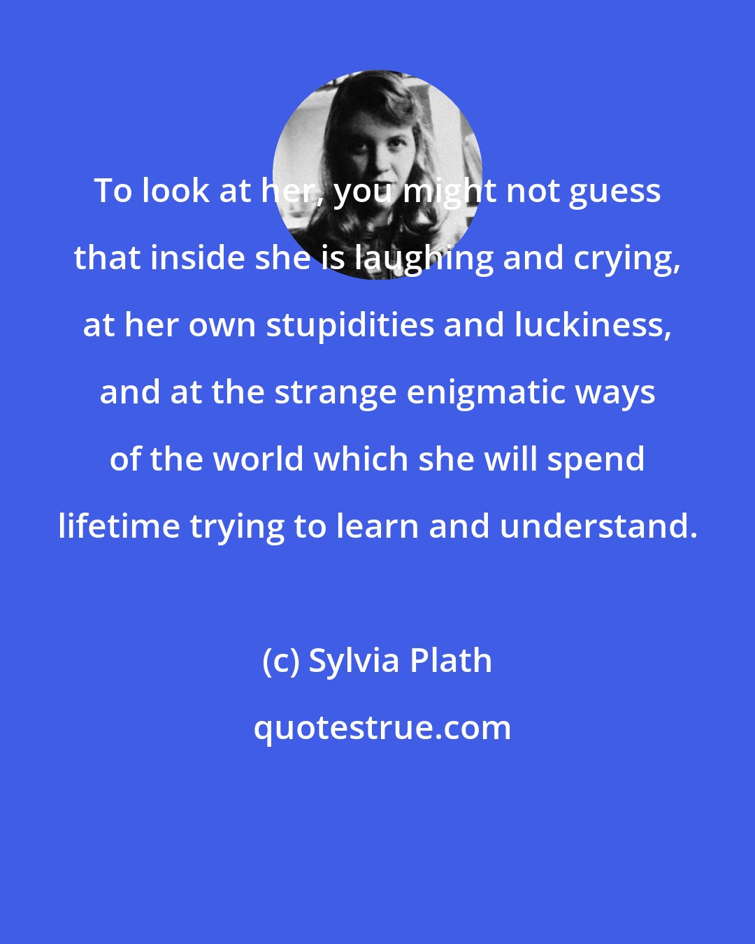 Sylvia Plath: To look at her, you might not guess that inside she is laughing and crying, at her own stupidities and luckiness, and at the strange enigmatic ways of the world which she will spend lifetime trying to learn and understand.